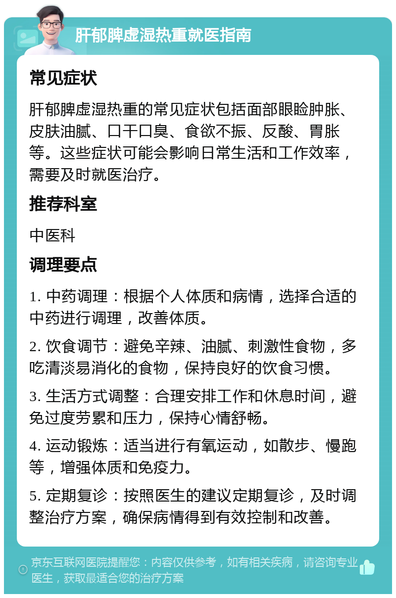 肝郁脾虚湿热重就医指南 常见症状 肝郁脾虚湿热重的常见症状包括面部眼睑肿胀、皮肤油腻、口干口臭、食欲不振、反酸、胃胀等。这些症状可能会影响日常生活和工作效率，需要及时就医治疗。 推荐科室 中医科 调理要点 1. 中药调理：根据个人体质和病情，选择合适的中药进行调理，改善体质。 2. 饮食调节：避免辛辣、油腻、刺激性食物，多吃清淡易消化的食物，保持良好的饮食习惯。 3. 生活方式调整：合理安排工作和休息时间，避免过度劳累和压力，保持心情舒畅。 4. 运动锻炼：适当进行有氧运动，如散步、慢跑等，增强体质和免疫力。 5. 定期复诊：按照医生的建议定期复诊，及时调整治疗方案，确保病情得到有效控制和改善。