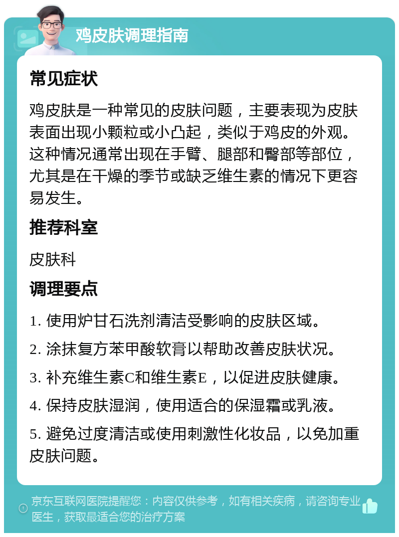 鸡皮肤调理指南 常见症状 鸡皮肤是一种常见的皮肤问题，主要表现为皮肤表面出现小颗粒或小凸起，类似于鸡皮的外观。这种情况通常出现在手臂、腿部和臀部等部位，尤其是在干燥的季节或缺乏维生素的情况下更容易发生。 推荐科室 皮肤科 调理要点 1. 使用炉甘石洗剂清洁受影响的皮肤区域。 2. 涂抹复方苯甲酸软膏以帮助改善皮肤状况。 3. 补充维生素C和维生素E，以促进皮肤健康。 4. 保持皮肤湿润，使用适合的保湿霜或乳液。 5. 避免过度清洁或使用刺激性化妆品，以免加重皮肤问题。