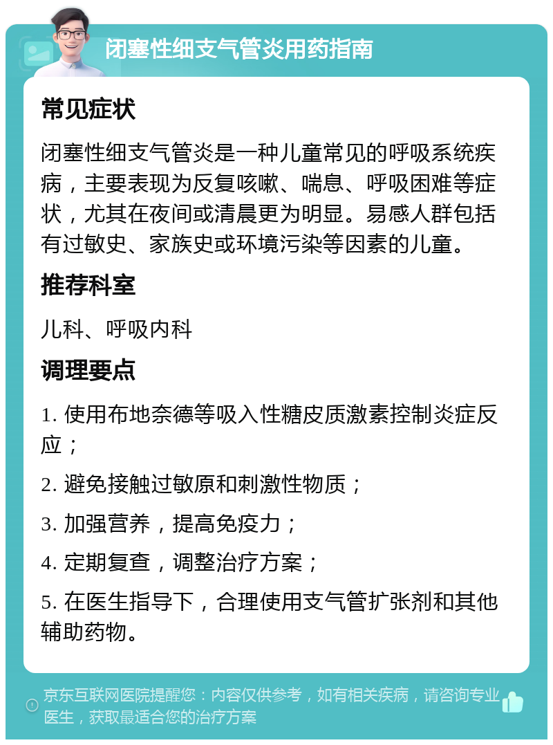 闭塞性细支气管炎用药指南 常见症状 闭塞性细支气管炎是一种儿童常见的呼吸系统疾病，主要表现为反复咳嗽、喘息、呼吸困难等症状，尤其在夜间或清晨更为明显。易感人群包括有过敏史、家族史或环境污染等因素的儿童。 推荐科室 儿科、呼吸内科 调理要点 1. 使用布地奈德等吸入性糖皮质激素控制炎症反应； 2. 避免接触过敏原和刺激性物质； 3. 加强营养，提高免疫力； 4. 定期复查，调整治疗方案； 5. 在医生指导下，合理使用支气管扩张剂和其他辅助药物。