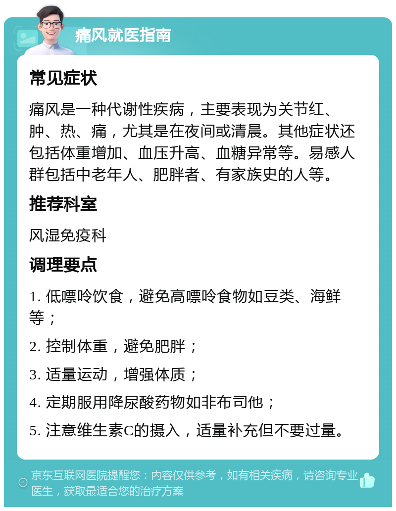 痛风就医指南 常见症状 痛风是一种代谢性疾病，主要表现为关节红、肿、热、痛，尤其是在夜间或清晨。其他症状还包括体重增加、血压升高、血糖异常等。易感人群包括中老年人、肥胖者、有家族史的人等。 推荐科室 风湿免疫科 调理要点 1. 低嘌呤饮食，避免高嘌呤食物如豆类、海鲜等； 2. 控制体重，避免肥胖； 3. 适量运动，增强体质； 4. 定期服用降尿酸药物如非布司他； 5. 注意维生素C的摄入，适量补充但不要过量。