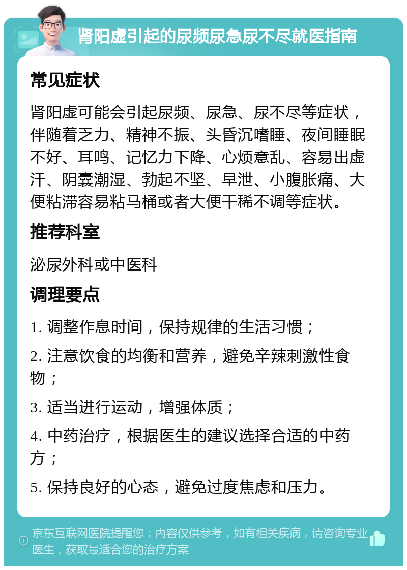 肾阳虚引起的尿频尿急尿不尽就医指南 常见症状 肾阳虚可能会引起尿频、尿急、尿不尽等症状，伴随着乏力、精神不振、头昏沉嗜睡、夜间睡眠不好、耳鸣、记忆力下降、心烦意乱、容易出虚汗、阴囊潮湿、勃起不坚、早泄、小腹胀痛、大便粘滞容易粘马桶或者大便干稀不调等症状。 推荐科室 泌尿外科或中医科 调理要点 1. 调整作息时间，保持规律的生活习惯； 2. 注意饮食的均衡和营养，避免辛辣刺激性食物； 3. 适当进行运动，增强体质； 4. 中药治疗，根据医生的建议选择合适的中药方； 5. 保持良好的心态，避免过度焦虑和压力。