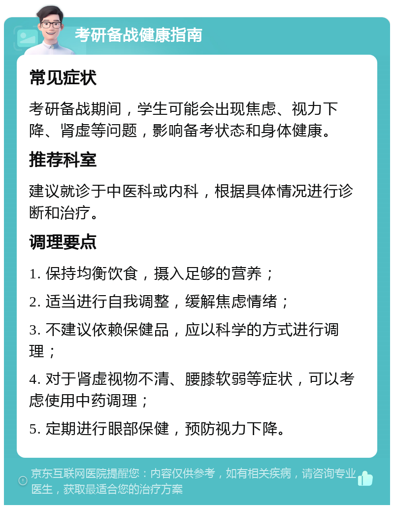 考研备战健康指南 常见症状 考研备战期间，学生可能会出现焦虑、视力下降、肾虚等问题，影响备考状态和身体健康。 推荐科室 建议就诊于中医科或内科，根据具体情况进行诊断和治疗。 调理要点 1. 保持均衡饮食，摄入足够的营养； 2. 适当进行自我调整，缓解焦虑情绪； 3. 不建议依赖保健品，应以科学的方式进行调理； 4. 对于肾虚视物不清、腰膝软弱等症状，可以考虑使用中药调理； 5. 定期进行眼部保健，预防视力下降。