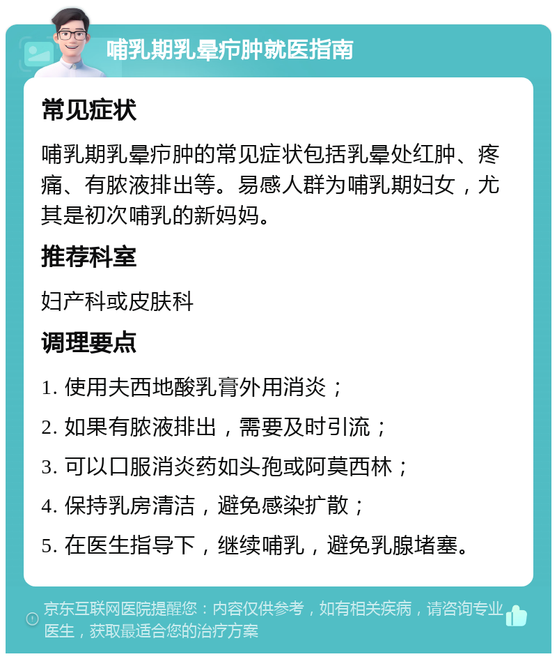 哺乳期乳晕疖肿就医指南 常见症状 哺乳期乳晕疖肿的常见症状包括乳晕处红肿、疼痛、有脓液排出等。易感人群为哺乳期妇女，尤其是初次哺乳的新妈妈。 推荐科室 妇产科或皮肤科 调理要点 1. 使用夫西地酸乳膏外用消炎； 2. 如果有脓液排出，需要及时引流； 3. 可以口服消炎药如头孢或阿莫西林； 4. 保持乳房清洁，避免感染扩散； 5. 在医生指导下，继续哺乳，避免乳腺堵塞。