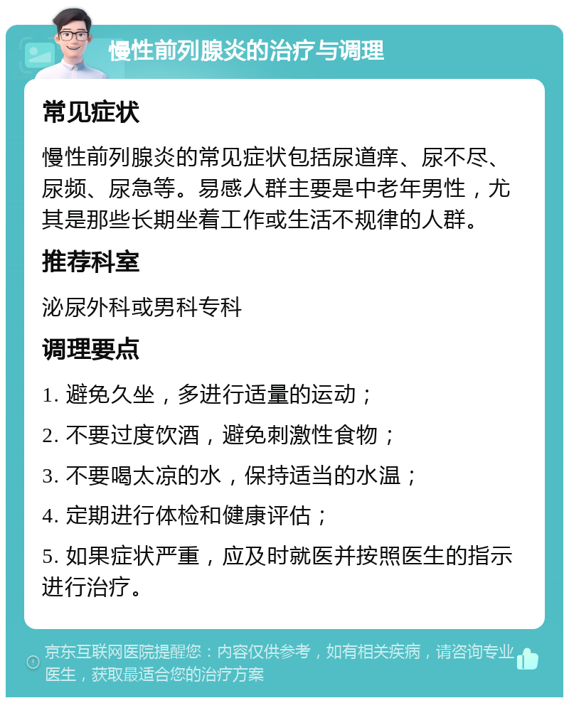 慢性前列腺炎的治疗与调理 常见症状 慢性前列腺炎的常见症状包括尿道痒、尿不尽、尿频、尿急等。易感人群主要是中老年男性，尤其是那些长期坐着工作或生活不规律的人群。 推荐科室 泌尿外科或男科专科 调理要点 1. 避免久坐，多进行适量的运动； 2. 不要过度饮酒，避免刺激性食物； 3. 不要喝太凉的水，保持适当的水温； 4. 定期进行体检和健康评估； 5. 如果症状严重，应及时就医并按照医生的指示进行治疗。