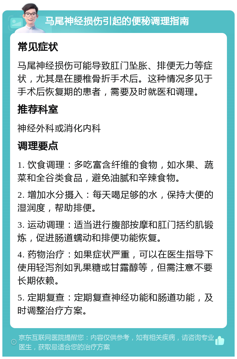 马尾神经损伤引起的便秘调理指南 常见症状 马尾神经损伤可能导致肛门坠胀、排便无力等症状，尤其是在腰椎骨折手术后。这种情况多见于手术后恢复期的患者，需要及时就医和调理。 推荐科室 神经外科或消化内科 调理要点 1. 饮食调理：多吃富含纤维的食物，如水果、蔬菜和全谷类食品，避免油腻和辛辣食物。 2. 增加水分摄入：每天喝足够的水，保持大便的湿润度，帮助排便。 3. 运动调理：适当进行腹部按摩和肛门括约肌锻炼，促进肠道蠕动和排便功能恢复。 4. 药物治疗：如果症状严重，可以在医生指导下使用轻泻剂如乳果糖或甘露醇等，但需注意不要长期依赖。 5. 定期复查：定期复查神经功能和肠道功能，及时调整治疗方案。