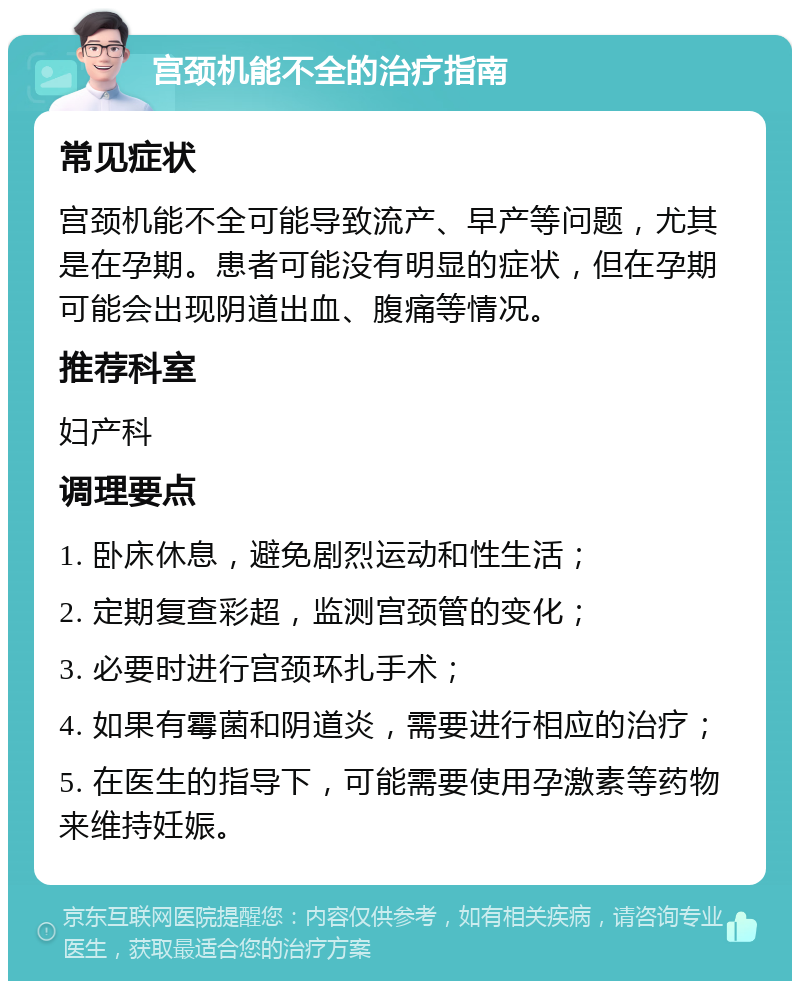 宫颈机能不全的治疗指南 常见症状 宫颈机能不全可能导致流产、早产等问题，尤其是在孕期。患者可能没有明显的症状，但在孕期可能会出现阴道出血、腹痛等情况。 推荐科室 妇产科 调理要点 1. 卧床休息，避免剧烈运动和性生活； 2. 定期复查彩超，监测宫颈管的变化； 3. 必要时进行宫颈环扎手术； 4. 如果有霉菌和阴道炎，需要进行相应的治疗； 5. 在医生的指导下，可能需要使用孕激素等药物来维持妊娠。