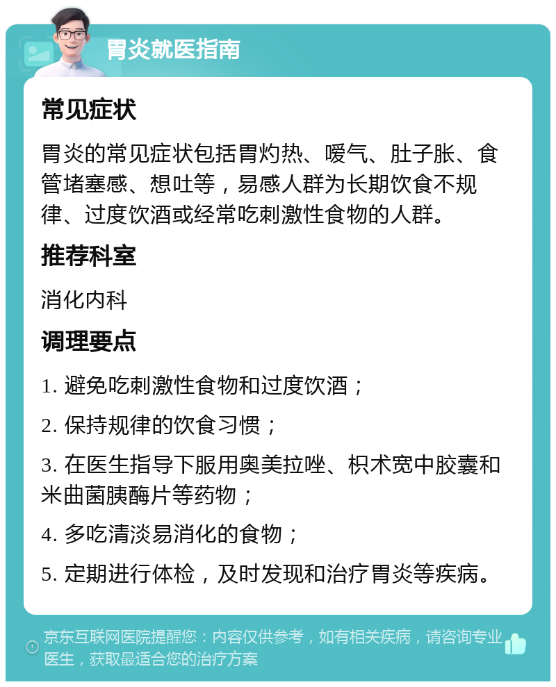 胃炎就医指南 常见症状 胃炎的常见症状包括胃灼热、嗳气、肚子胀、食管堵塞感、想吐等，易感人群为长期饮食不规律、过度饮酒或经常吃刺激性食物的人群。 推荐科室 消化内科 调理要点 1. 避免吃刺激性食物和过度饮酒； 2. 保持规律的饮食习惯； 3. 在医生指导下服用奥美拉唑、枳术宽中胶囊和米曲菌胰酶片等药物； 4. 多吃清淡易消化的食物； 5. 定期进行体检，及时发现和治疗胃炎等疾病。