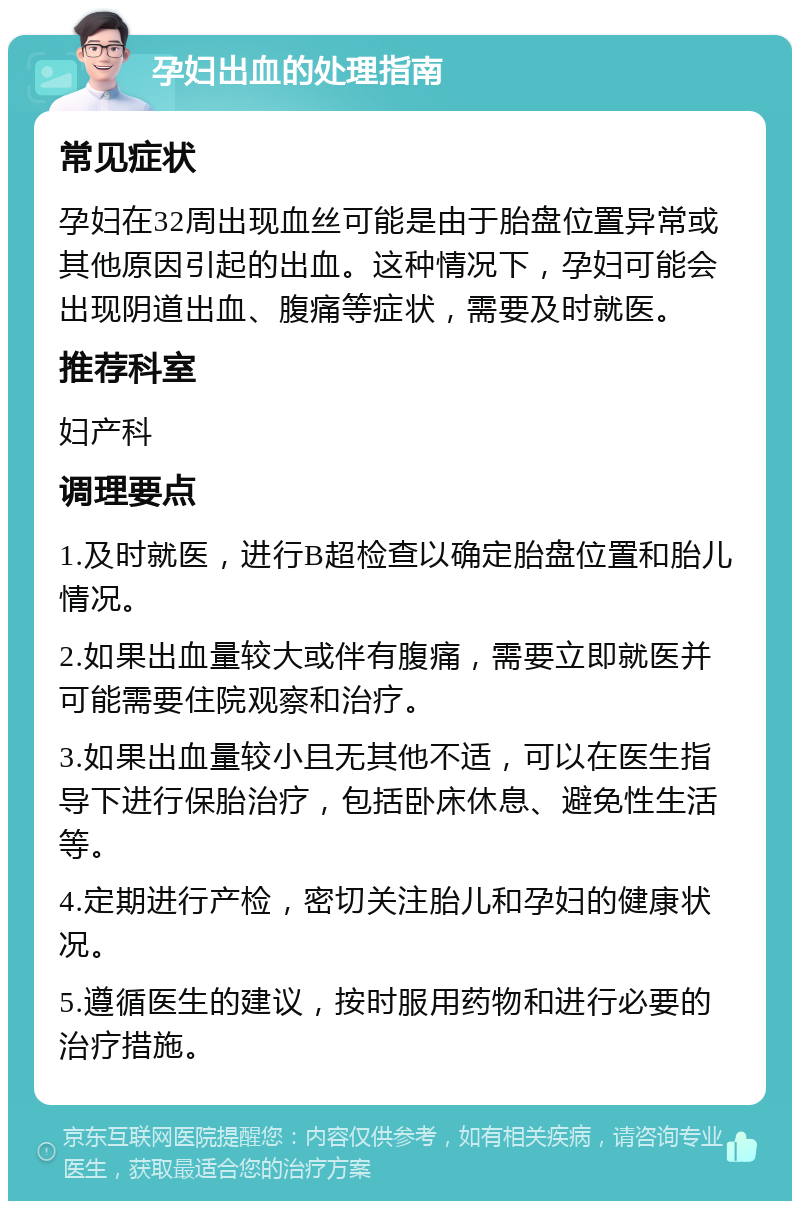 孕妇出血的处理指南 常见症状 孕妇在32周出现血丝可能是由于胎盘位置异常或其他原因引起的出血。这种情况下，孕妇可能会出现阴道出血、腹痛等症状，需要及时就医。 推荐科室 妇产科 调理要点 1.及时就医，进行B超检查以确定胎盘位置和胎儿情况。 2.如果出血量较大或伴有腹痛，需要立即就医并可能需要住院观察和治疗。 3.如果出血量较小且无其他不适，可以在医生指导下进行保胎治疗，包括卧床休息、避免性生活等。 4.定期进行产检，密切关注胎儿和孕妇的健康状况。 5.遵循医生的建议，按时服用药物和进行必要的治疗措施。