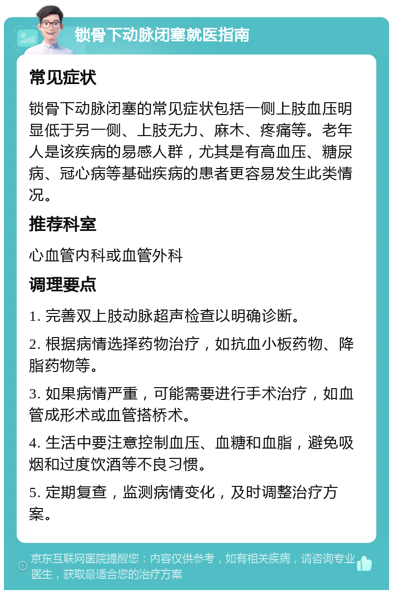 锁骨下动脉闭塞就医指南 常见症状 锁骨下动脉闭塞的常见症状包括一侧上肢血压明显低于另一侧、上肢无力、麻木、疼痛等。老年人是该疾病的易感人群，尤其是有高血压、糖尿病、冠心病等基础疾病的患者更容易发生此类情况。 推荐科室 心血管内科或血管外科 调理要点 1. 完善双上肢动脉超声检查以明确诊断。 2. 根据病情选择药物治疗，如抗血小板药物、降脂药物等。 3. 如果病情严重，可能需要进行手术治疗，如血管成形术或血管搭桥术。 4. 生活中要注意控制血压、血糖和血脂，避免吸烟和过度饮酒等不良习惯。 5. 定期复查，监测病情变化，及时调整治疗方案。