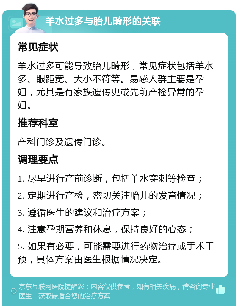 羊水过多与胎儿畸形的关联 常见症状 羊水过多可能导致胎儿畸形，常见症状包括羊水多、眼距宽、大小不符等。易感人群主要是孕妇，尤其是有家族遗传史或先前产检异常的孕妇。 推荐科室 产科门诊及遗传门诊。 调理要点 1. 尽早进行产前诊断，包括羊水穿刺等检查； 2. 定期进行产检，密切关注胎儿的发育情况； 3. 遵循医生的建议和治疗方案； 4. 注意孕期营养和休息，保持良好的心态； 5. 如果有必要，可能需要进行药物治疗或手术干预，具体方案由医生根据情况决定。