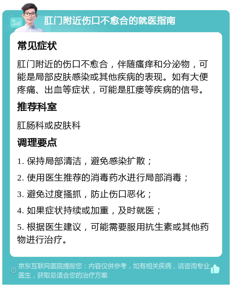 肛门附近伤口不愈合的就医指南 常见症状 肛门附近的伤口不愈合，伴随瘙痒和分泌物，可能是局部皮肤感染或其他疾病的表现。如有大便疼痛、出血等症状，可能是肛瘘等疾病的信号。 推荐科室 肛肠科或皮肤科 调理要点 1. 保持局部清洁，避免感染扩散； 2. 使用医生推荐的消毒药水进行局部消毒； 3. 避免过度搔抓，防止伤口恶化； 4. 如果症状持续或加重，及时就医； 5. 根据医生建议，可能需要服用抗生素或其他药物进行治疗。