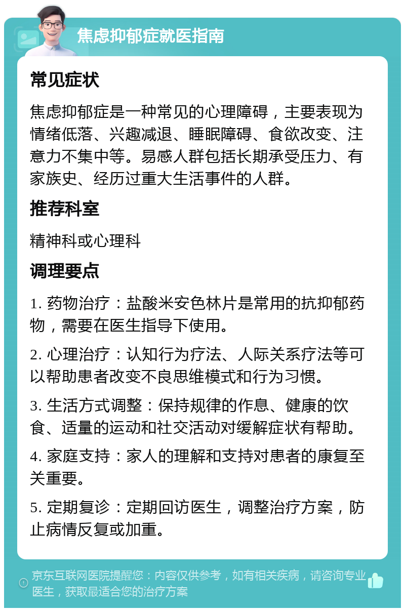 焦虑抑郁症就医指南 常见症状 焦虑抑郁症是一种常见的心理障碍，主要表现为情绪低落、兴趣减退、睡眠障碍、食欲改变、注意力不集中等。易感人群包括长期承受压力、有家族史、经历过重大生活事件的人群。 推荐科室 精神科或心理科 调理要点 1. 药物治疗：盐酸米安色林片是常用的抗抑郁药物，需要在医生指导下使用。 2. 心理治疗：认知行为疗法、人际关系疗法等可以帮助患者改变不良思维模式和行为习惯。 3. 生活方式调整：保持规律的作息、健康的饮食、适量的运动和社交活动对缓解症状有帮助。 4. 家庭支持：家人的理解和支持对患者的康复至关重要。 5. 定期复诊：定期回访医生，调整治疗方案，防止病情反复或加重。