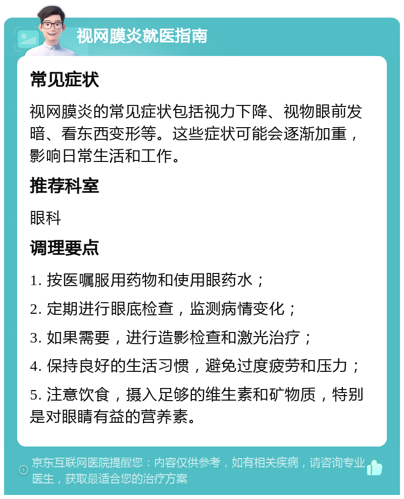 视网膜炎就医指南 常见症状 视网膜炎的常见症状包括视力下降、视物眼前发暗、看东西变形等。这些症状可能会逐渐加重，影响日常生活和工作。 推荐科室 眼科 调理要点 1. 按医嘱服用药物和使用眼药水； 2. 定期进行眼底检查，监测病情变化； 3. 如果需要，进行造影检查和激光治疗； 4. 保持良好的生活习惯，避免过度疲劳和压力； 5. 注意饮食，摄入足够的维生素和矿物质，特别是对眼睛有益的营养素。