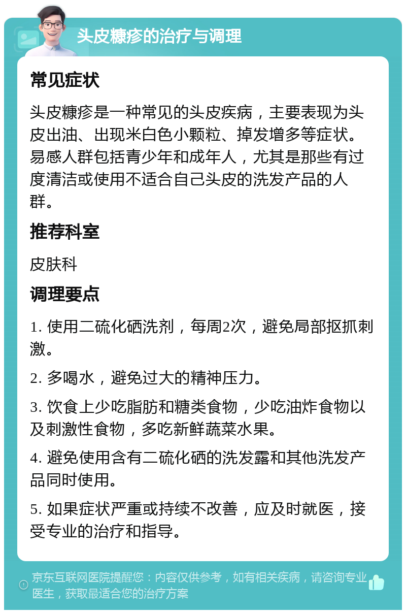 头皮糠疹的治疗与调理 常见症状 头皮糠疹是一种常见的头皮疾病，主要表现为头皮出油、出现米白色小颗粒、掉发增多等症状。易感人群包括青少年和成年人，尤其是那些有过度清洁或使用不适合自己头皮的洗发产品的人群。 推荐科室 皮肤科 调理要点 1. 使用二硫化硒洗剂，每周2次，避免局部抠抓刺激。 2. 多喝水，避免过大的精神压力。 3. 饮食上少吃脂肪和糖类食物，少吃油炸食物以及刺激性食物，多吃新鲜蔬菜水果。 4. 避免使用含有二硫化硒的洗发露和其他洗发产品同时使用。 5. 如果症状严重或持续不改善，应及时就医，接受专业的治疗和指导。