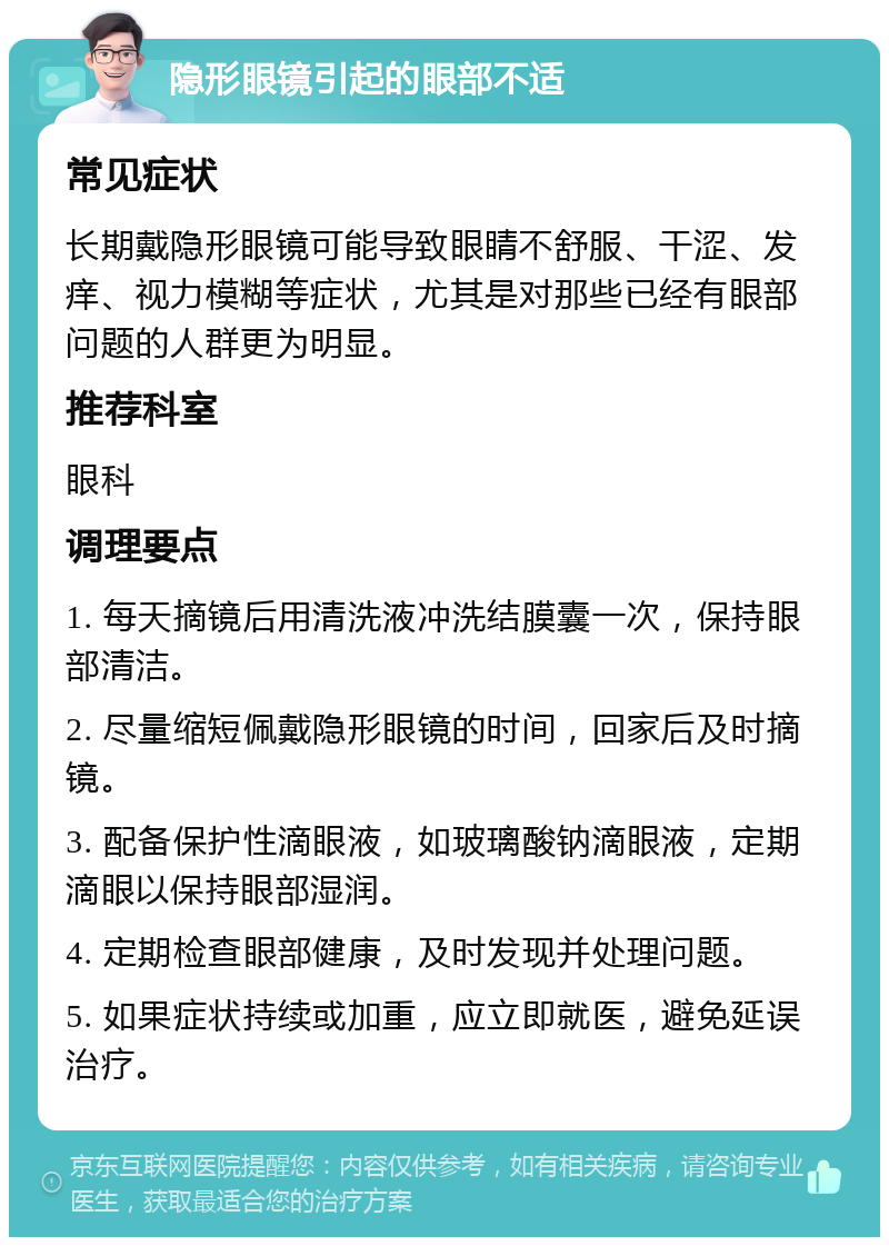 隐形眼镜引起的眼部不适 常见症状 长期戴隐形眼镜可能导致眼睛不舒服、干涩、发痒、视力模糊等症状，尤其是对那些已经有眼部问题的人群更为明显。 推荐科室 眼科 调理要点 1. 每天摘镜后用清洗液冲洗结膜囊一次，保持眼部清洁。 2. 尽量缩短佩戴隐形眼镜的时间，回家后及时摘镜。 3. 配备保护性滴眼液，如玻璃酸钠滴眼液，定期滴眼以保持眼部湿润。 4. 定期检查眼部健康，及时发现并处理问题。 5. 如果症状持续或加重，应立即就医，避免延误治疗。