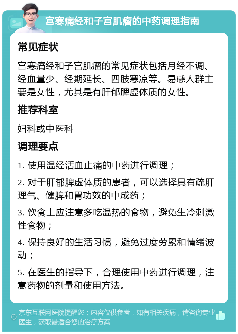 宫寒痛经和子宫肌瘤的中药调理指南 常见症状 宫寒痛经和子宫肌瘤的常见症状包括月经不调、经血量少、经期延长、四肢寒凉等。易感人群主要是女性，尤其是有肝郁脾虚体质的女性。 推荐科室 妇科或中医科 调理要点 1. 使用温经活血止痛的中药进行调理； 2. 对于肝郁脾虚体质的患者，可以选择具有疏肝理气、健脾和胃功效的中成药； 3. 饮食上应注意多吃温热的食物，避免生冷刺激性食物； 4. 保持良好的生活习惯，避免过度劳累和情绪波动； 5. 在医生的指导下，合理使用中药进行调理，注意药物的剂量和使用方法。