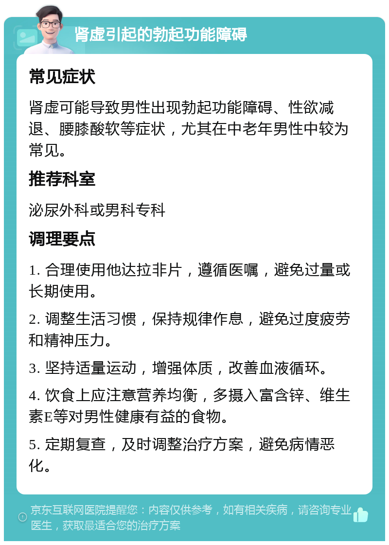 肾虚引起的勃起功能障碍 常见症状 肾虚可能导致男性出现勃起功能障碍、性欲减退、腰膝酸软等症状，尤其在中老年男性中较为常见。 推荐科室 泌尿外科或男科专科 调理要点 1. 合理使用他达拉非片，遵循医嘱，避免过量或长期使用。 2. 调整生活习惯，保持规律作息，避免过度疲劳和精神压力。 3. 坚持适量运动，增强体质，改善血液循环。 4. 饮食上应注意营养均衡，多摄入富含锌、维生素E等对男性健康有益的食物。 5. 定期复查，及时调整治疗方案，避免病情恶化。