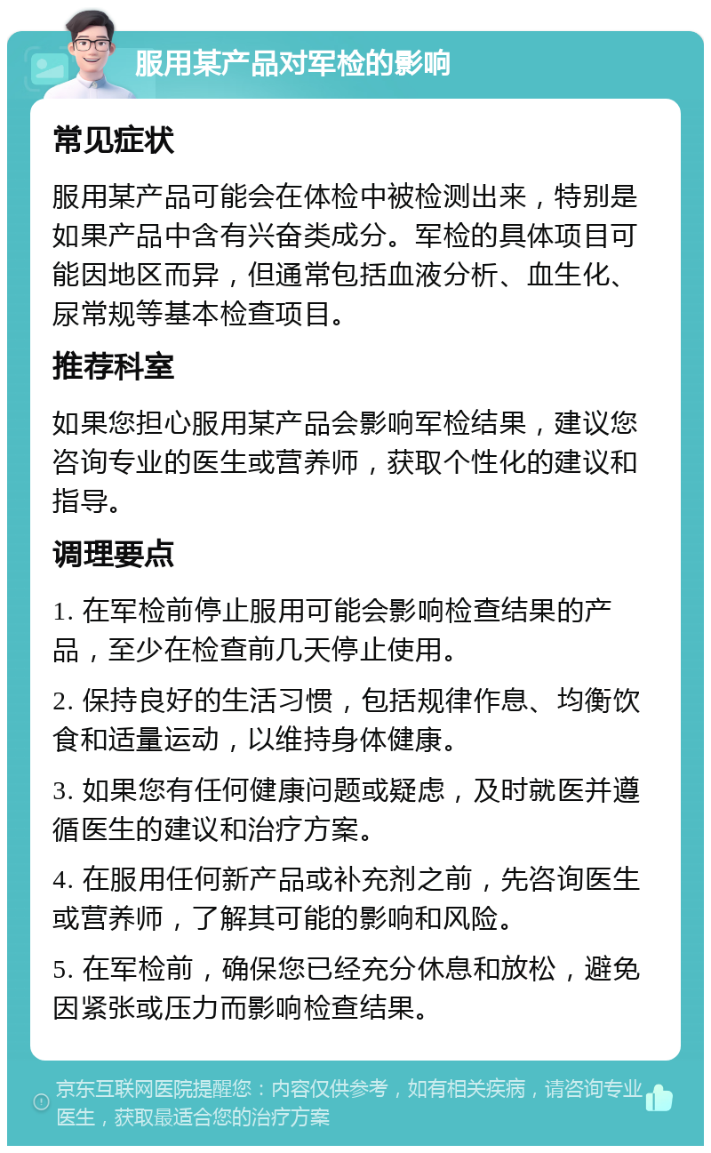 服用某产品对军检的影响 常见症状 服用某产品可能会在体检中被检测出来，特别是如果产品中含有兴奋类成分。军检的具体项目可能因地区而异，但通常包括血液分析、血生化、尿常规等基本检查项目。 推荐科室 如果您担心服用某产品会影响军检结果，建议您咨询专业的医生或营养师，获取个性化的建议和指导。 调理要点 1. 在军检前停止服用可能会影响检查结果的产品，至少在检查前几天停止使用。 2. 保持良好的生活习惯，包括规律作息、均衡饮食和适量运动，以维持身体健康。 3. 如果您有任何健康问题或疑虑，及时就医并遵循医生的建议和治疗方案。 4. 在服用任何新产品或补充剂之前，先咨询医生或营养师，了解其可能的影响和风险。 5. 在军检前，确保您已经充分休息和放松，避免因紧张或压力而影响检查结果。