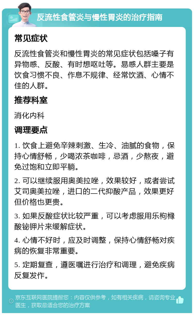 反流性食管炎与慢性胃炎的治疗指南 常见症状 反流性食管炎和慢性胃炎的常见症状包括嗓子有异物感、反酸、有时想呕吐等。易感人群主要是饮食习惯不良、作息不规律、经常饮酒、心情不佳的人群。 推荐科室 消化内科 调理要点 1. 饮食上避免辛辣刺激、生冷、油腻的食物，保持心情舒畅，少喝浓茶咖啡，忌酒，少熬夜，避免过饱和立即平躺。 2. 可以继续服用奥美拉唑，效果较好，或者尝试艾司奥美拉唑，进口的二代抑酸产品，效果更好但价格也更贵。 3. 如果反酸症状比较严重，可以考虑服用乐枸橼酸铋钾片来缓解症状。 4. 心情不好时，应及时调整，保持心情舒畅对疾病的恢复非常重要。 5. 定期复查，遵医嘱进行治疗和调理，避免疾病反复发作。