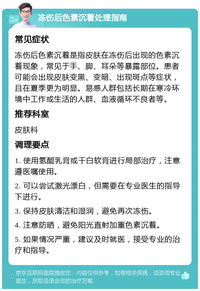 冻伤后色素沉着处理指南 常见症状 冻伤后色素沉着是指皮肤在冻伤后出现的色素沉着现象，常见于手、脚、耳朵等暴露部位。患者可能会出现皮肤变黑、变暗、出现斑点等症状，且在夏季更为明显。易感人群包括长期在寒冷环境中工作或生活的人群、血液循环不良者等。 推荐科室 皮肤科 调理要点 1. 使用氢醌乳膏或千白软膏进行局部治疗，注意遵医嘱使用。 2. 可以尝试激光漂白，但需要在专业医生的指导下进行。 3. 保持皮肤清洁和湿润，避免再次冻伤。 4. 注意防晒，避免阳光直射加重色素沉着。 5. 如果情况严重，建议及时就医，接受专业的治疗和指导。