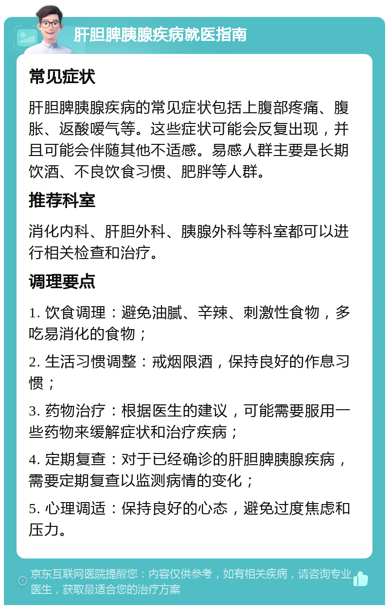 肝胆脾胰腺疾病就医指南 常见症状 肝胆脾胰腺疾病的常见症状包括上腹部疼痛、腹胀、返酸嗳气等。这些症状可能会反复出现，并且可能会伴随其他不适感。易感人群主要是长期饮酒、不良饮食习惯、肥胖等人群。 推荐科室 消化内科、肝胆外科、胰腺外科等科室都可以进行相关检查和治疗。 调理要点 1. 饮食调理：避免油腻、辛辣、刺激性食物，多吃易消化的食物； 2. 生活习惯调整：戒烟限酒，保持良好的作息习惯； 3. 药物治疗：根据医生的建议，可能需要服用一些药物来缓解症状和治疗疾病； 4. 定期复查：对于已经确诊的肝胆脾胰腺疾病，需要定期复查以监测病情的变化； 5. 心理调适：保持良好的心态，避免过度焦虑和压力。