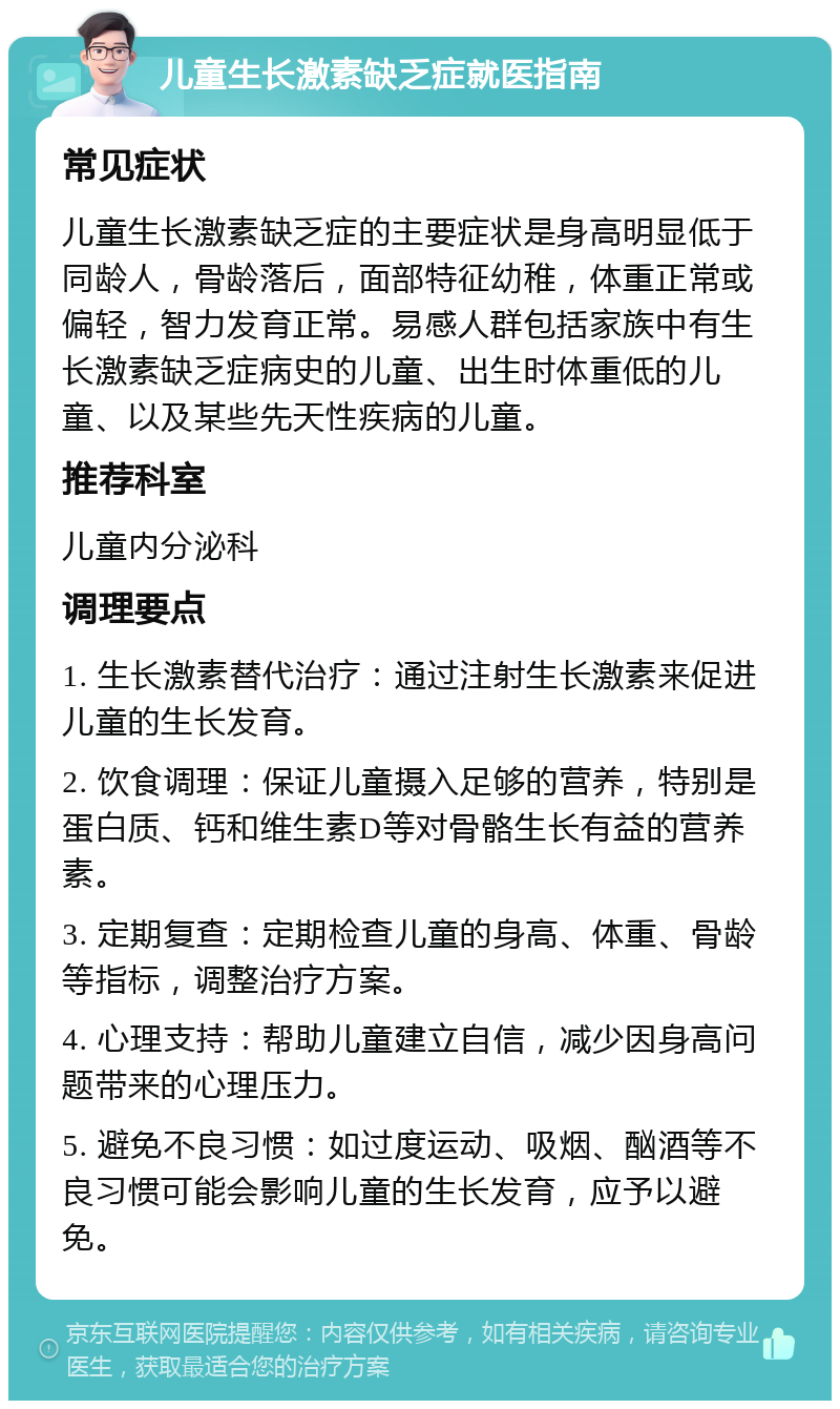 儿童生长激素缺乏症就医指南 常见症状 儿童生长激素缺乏症的主要症状是身高明显低于同龄人，骨龄落后，面部特征幼稚，体重正常或偏轻，智力发育正常。易感人群包括家族中有生长激素缺乏症病史的儿童、出生时体重低的儿童、以及某些先天性疾病的儿童。 推荐科室 儿童内分泌科 调理要点 1. 生长激素替代治疗：通过注射生长激素来促进儿童的生长发育。 2. 饮食调理：保证儿童摄入足够的营养，特别是蛋白质、钙和维生素D等对骨骼生长有益的营养素。 3. 定期复查：定期检查儿童的身高、体重、骨龄等指标，调整治疗方案。 4. 心理支持：帮助儿童建立自信，减少因身高问题带来的心理压力。 5. 避免不良习惯：如过度运动、吸烟、酗酒等不良习惯可能会影响儿童的生长发育，应予以避免。