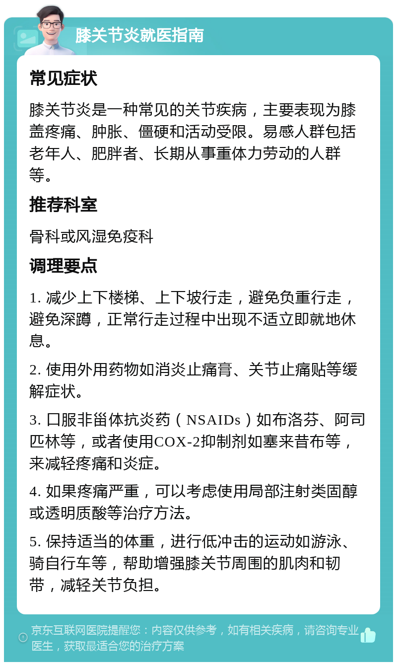 膝关节炎就医指南 常见症状 膝关节炎是一种常见的关节疾病，主要表现为膝盖疼痛、肿胀、僵硬和活动受限。易感人群包括老年人、肥胖者、长期从事重体力劳动的人群等。 推荐科室 骨科或风湿免疫科 调理要点 1. 减少上下楼梯、上下坡行走，避免负重行走，避免深蹲，正常行走过程中出现不适立即就地休息。 2. 使用外用药物如消炎止痛膏、关节止痛贴等缓解症状。 3. 口服非甾体抗炎药（NSAIDs）如布洛芬、阿司匹林等，或者使用COX-2抑制剂如塞来昔布等，来减轻疼痛和炎症。 4. 如果疼痛严重，可以考虑使用局部注射类固醇或透明质酸等治疗方法。 5. 保持适当的体重，进行低冲击的运动如游泳、骑自行车等，帮助增强膝关节周围的肌肉和韧带，减轻关节负担。