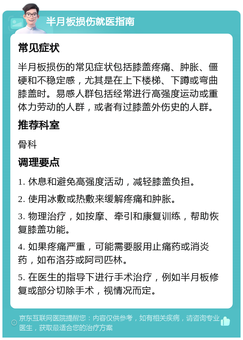 半月板损伤就医指南 常见症状 半月板损伤的常见症状包括膝盖疼痛、肿胀、僵硬和不稳定感，尤其是在上下楼梯、下蹲或弯曲膝盖时。易感人群包括经常进行高强度运动或重体力劳动的人群，或者有过膝盖外伤史的人群。 推荐科室 骨科 调理要点 1. 休息和避免高强度活动，减轻膝盖负担。 2. 使用冰敷或热敷来缓解疼痛和肿胀。 3. 物理治疗，如按摩、牵引和康复训练，帮助恢复膝盖功能。 4. 如果疼痛严重，可能需要服用止痛药或消炎药，如布洛芬或阿司匹林。 5. 在医生的指导下进行手术治疗，例如半月板修复或部分切除手术，视情况而定。