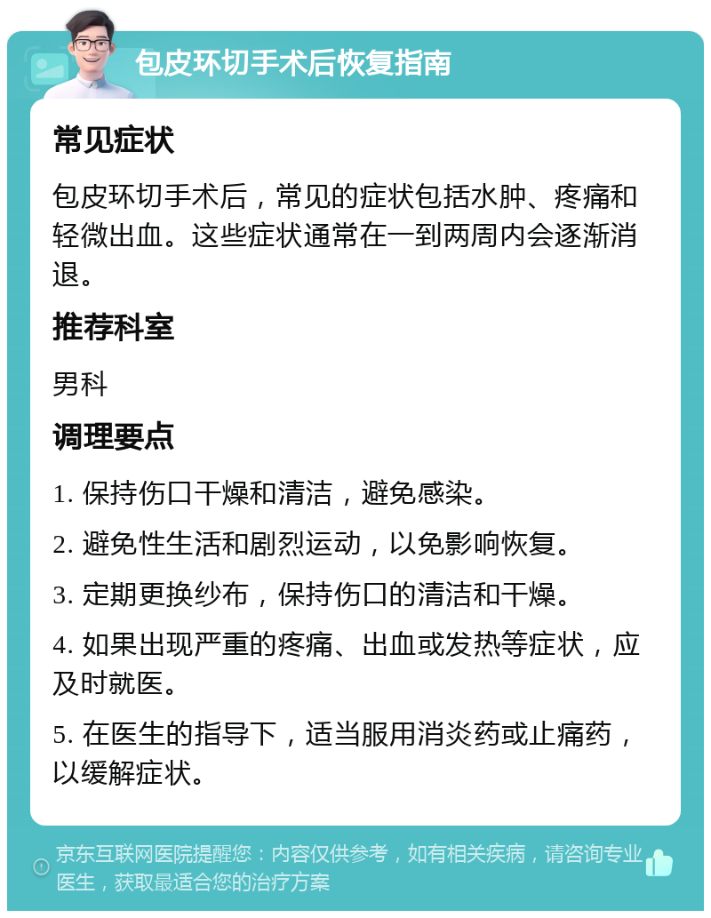 包皮环切手术后恢复指南 常见症状 包皮环切手术后，常见的症状包括水肿、疼痛和轻微出血。这些症状通常在一到两周内会逐渐消退。 推荐科室 男科 调理要点 1. 保持伤口干燥和清洁，避免感染。 2. 避免性生活和剧烈运动，以免影响恢复。 3. 定期更换纱布，保持伤口的清洁和干燥。 4. 如果出现严重的疼痛、出血或发热等症状，应及时就医。 5. 在医生的指导下，适当服用消炎药或止痛药，以缓解症状。