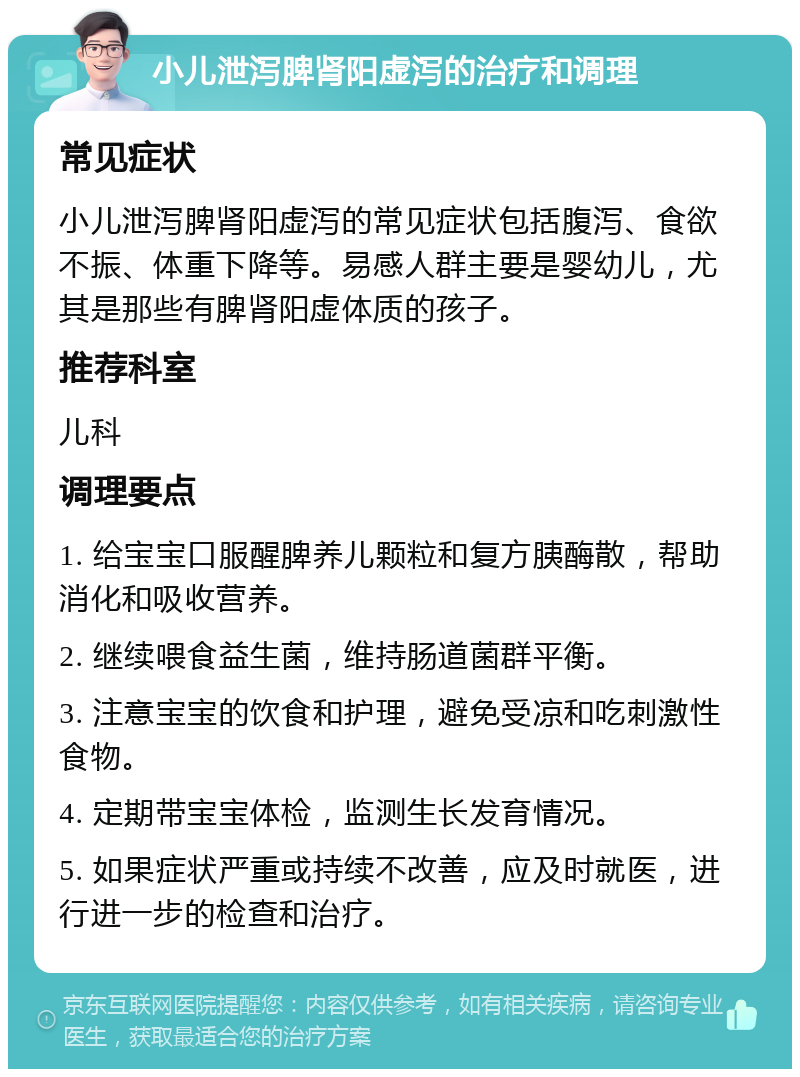 小儿泄泻脾肾阳虚泻的治疗和调理 常见症状 小儿泄泻脾肾阳虚泻的常见症状包括腹泻、食欲不振、体重下降等。易感人群主要是婴幼儿，尤其是那些有脾肾阳虚体质的孩子。 推荐科室 儿科 调理要点 1. 给宝宝口服醒脾养儿颗粒和复方胰酶散，帮助消化和吸收营养。 2. 继续喂食益生菌，维持肠道菌群平衡。 3. 注意宝宝的饮食和护理，避免受凉和吃刺激性食物。 4. 定期带宝宝体检，监测生长发育情况。 5. 如果症状严重或持续不改善，应及时就医，进行进一步的检查和治疗。