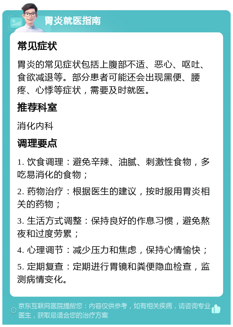 胃炎就医指南 常见症状 胃炎的常见症状包括上腹部不适、恶心、呕吐、食欲减退等。部分患者可能还会出现黑便、腰疼、心悸等症状，需要及时就医。 推荐科室 消化内科 调理要点 1. 饮食调理：避免辛辣、油腻、刺激性食物，多吃易消化的食物； 2. 药物治疗：根据医生的建议，按时服用胃炎相关的药物； 3. 生活方式调整：保持良好的作息习惯，避免熬夜和过度劳累； 4. 心理调节：减少压力和焦虑，保持心情愉快； 5. 定期复查：定期进行胃镜和粪便隐血检查，监测病情变化。