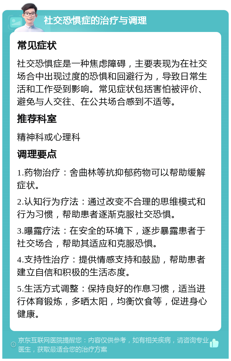 社交恐惧症的治疗与调理 常见症状 社交恐惧症是一种焦虑障碍，主要表现为在社交场合中出现过度的恐惧和回避行为，导致日常生活和工作受到影响。常见症状包括害怕被评价、避免与人交往、在公共场合感到不适等。 推荐科室 精神科或心理科 调理要点 1.药物治疗：舍曲林等抗抑郁药物可以帮助缓解症状。 2.认知行为疗法：通过改变不合理的思维模式和行为习惯，帮助患者逐渐克服社交恐惧。 3.曝露疗法：在安全的环境下，逐步暴露患者于社交场合，帮助其适应和克服恐惧。 4.支持性治疗：提供情感支持和鼓励，帮助患者建立自信和积极的生活态度。 5.生活方式调整：保持良好的作息习惯，适当进行体育锻炼，多晒太阳，均衡饮食等，促进身心健康。