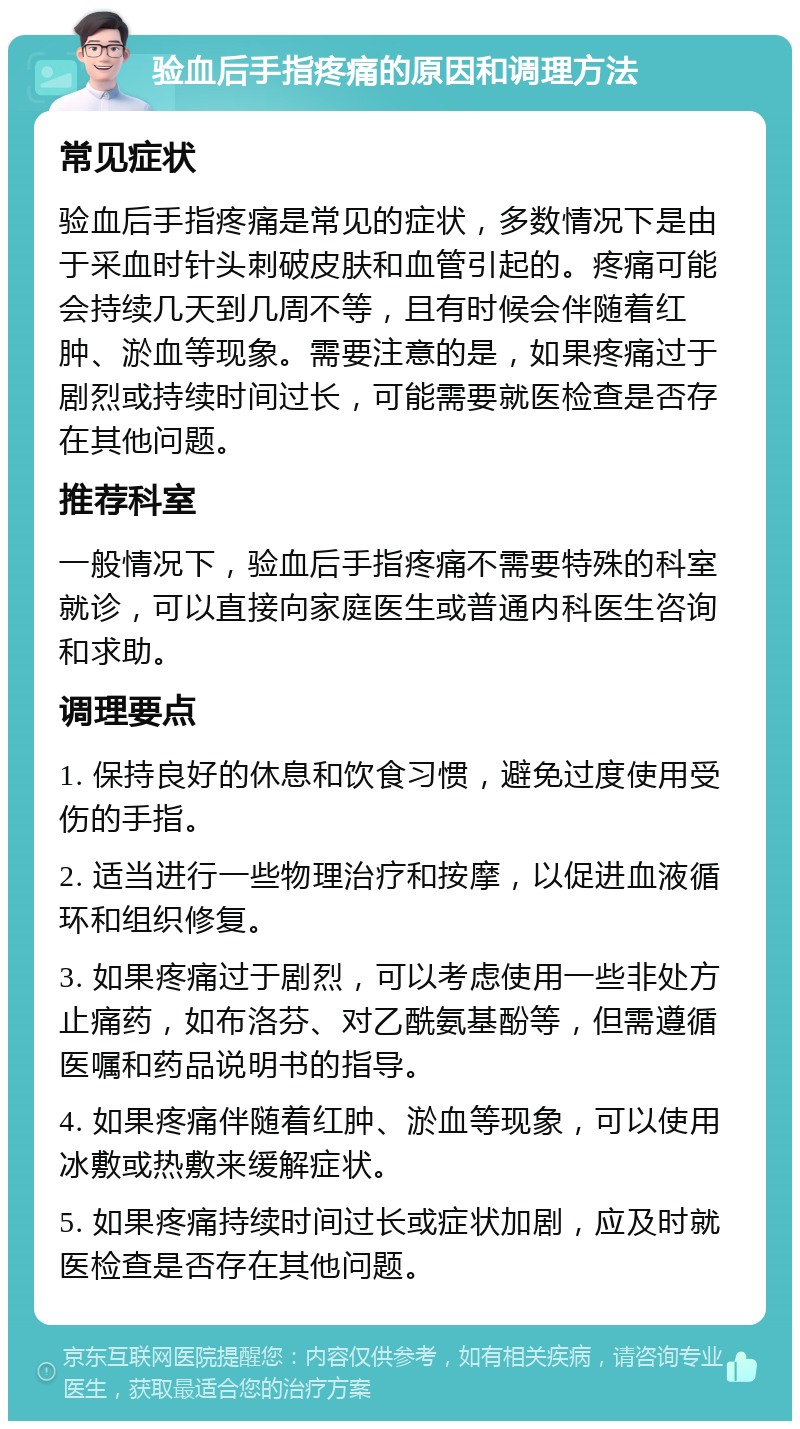 验血后手指疼痛的原因和调理方法 常见症状 验血后手指疼痛是常见的症状，多数情况下是由于采血时针头刺破皮肤和血管引起的。疼痛可能会持续几天到几周不等，且有时候会伴随着红肿、淤血等现象。需要注意的是，如果疼痛过于剧烈或持续时间过长，可能需要就医检查是否存在其他问题。 推荐科室 一般情况下，验血后手指疼痛不需要特殊的科室就诊，可以直接向家庭医生或普通内科医生咨询和求助。 调理要点 1. 保持良好的休息和饮食习惯，避免过度使用受伤的手指。 2. 适当进行一些物理治疗和按摩，以促进血液循环和组织修复。 3. 如果疼痛过于剧烈，可以考虑使用一些非处方止痛药，如布洛芬、对乙酰氨基酚等，但需遵循医嘱和药品说明书的指导。 4. 如果疼痛伴随着红肿、淤血等现象，可以使用冰敷或热敷来缓解症状。 5. 如果疼痛持续时间过长或症状加剧，应及时就医检查是否存在其他问题。