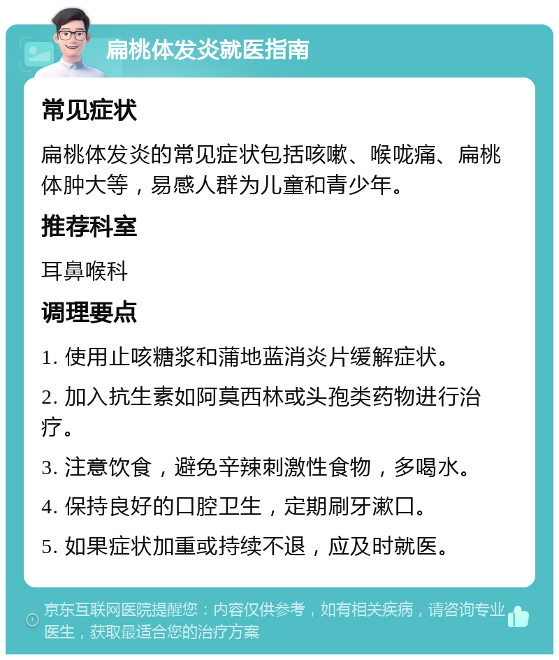 扁桃体发炎就医指南 常见症状 扁桃体发炎的常见症状包括咳嗽、喉咙痛、扁桃体肿大等，易感人群为儿童和青少年。 推荐科室 耳鼻喉科 调理要点 1. 使用止咳糖浆和蒲地蓝消炎片缓解症状。 2. 加入抗生素如阿莫西林或头孢类药物进行治疗。 3. 注意饮食，避免辛辣刺激性食物，多喝水。 4. 保持良好的口腔卫生，定期刷牙漱口。 5. 如果症状加重或持续不退，应及时就医。