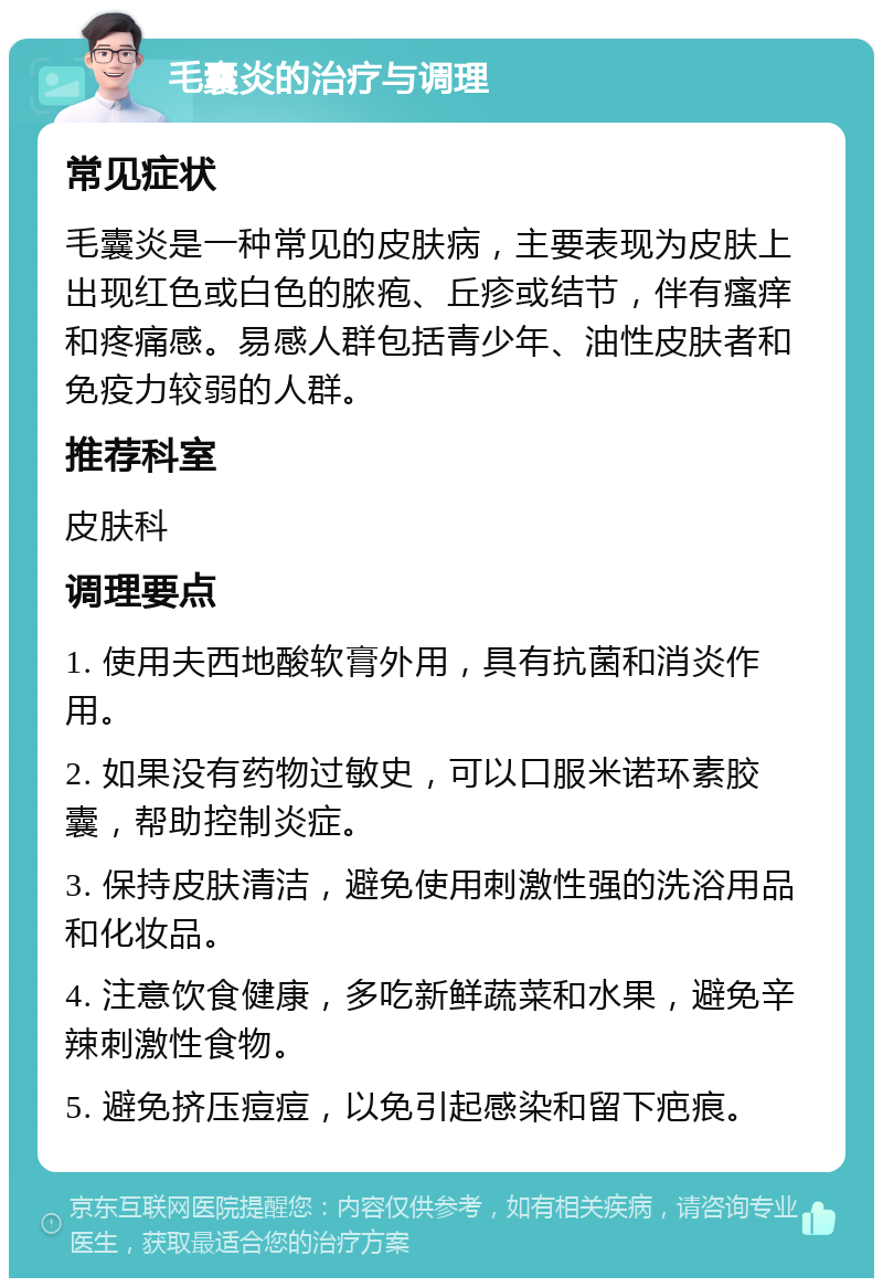 毛囊炎的治疗与调理 常见症状 毛囊炎是一种常见的皮肤病，主要表现为皮肤上出现红色或白色的脓疱、丘疹或结节，伴有瘙痒和疼痛感。易感人群包括青少年、油性皮肤者和免疫力较弱的人群。 推荐科室 皮肤科 调理要点 1. 使用夫西地酸软膏外用，具有抗菌和消炎作用。 2. 如果没有药物过敏史，可以口服米诺环素胶囊，帮助控制炎症。 3. 保持皮肤清洁，避免使用刺激性强的洗浴用品和化妆品。 4. 注意饮食健康，多吃新鲜蔬菜和水果，避免辛辣刺激性食物。 5. 避免挤压痘痘，以免引起感染和留下疤痕。