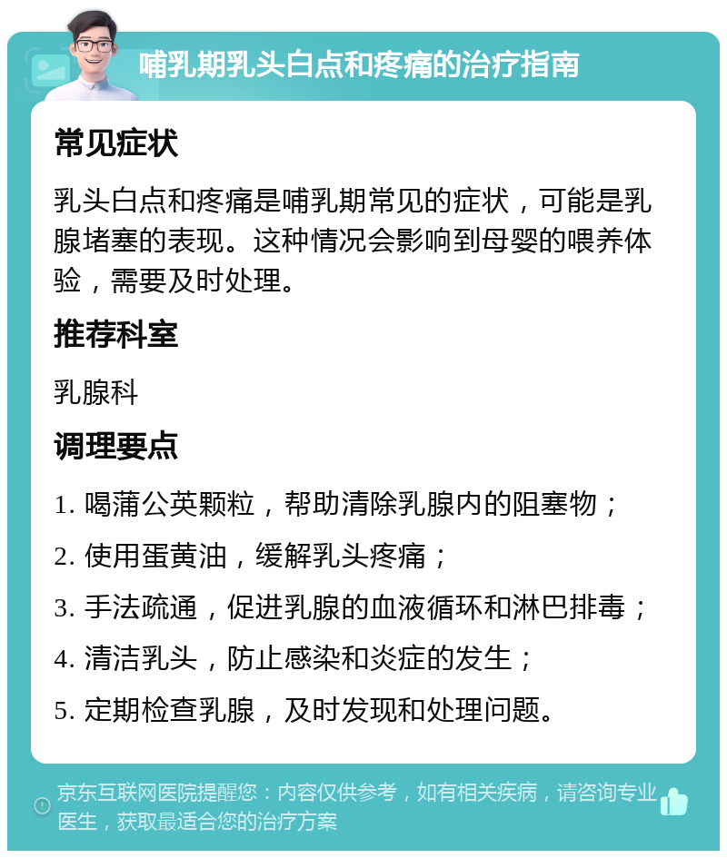 哺乳期乳头白点和疼痛的治疗指南 常见症状 乳头白点和疼痛是哺乳期常见的症状，可能是乳腺堵塞的表现。这种情况会影响到母婴的喂养体验，需要及时处理。 推荐科室 乳腺科 调理要点 1. 喝蒲公英颗粒，帮助清除乳腺内的阻塞物； 2. 使用蛋黄油，缓解乳头疼痛； 3. 手法疏通，促进乳腺的血液循环和淋巴排毒； 4. 清洁乳头，防止感染和炎症的发生； 5. 定期检查乳腺，及时发现和处理问题。