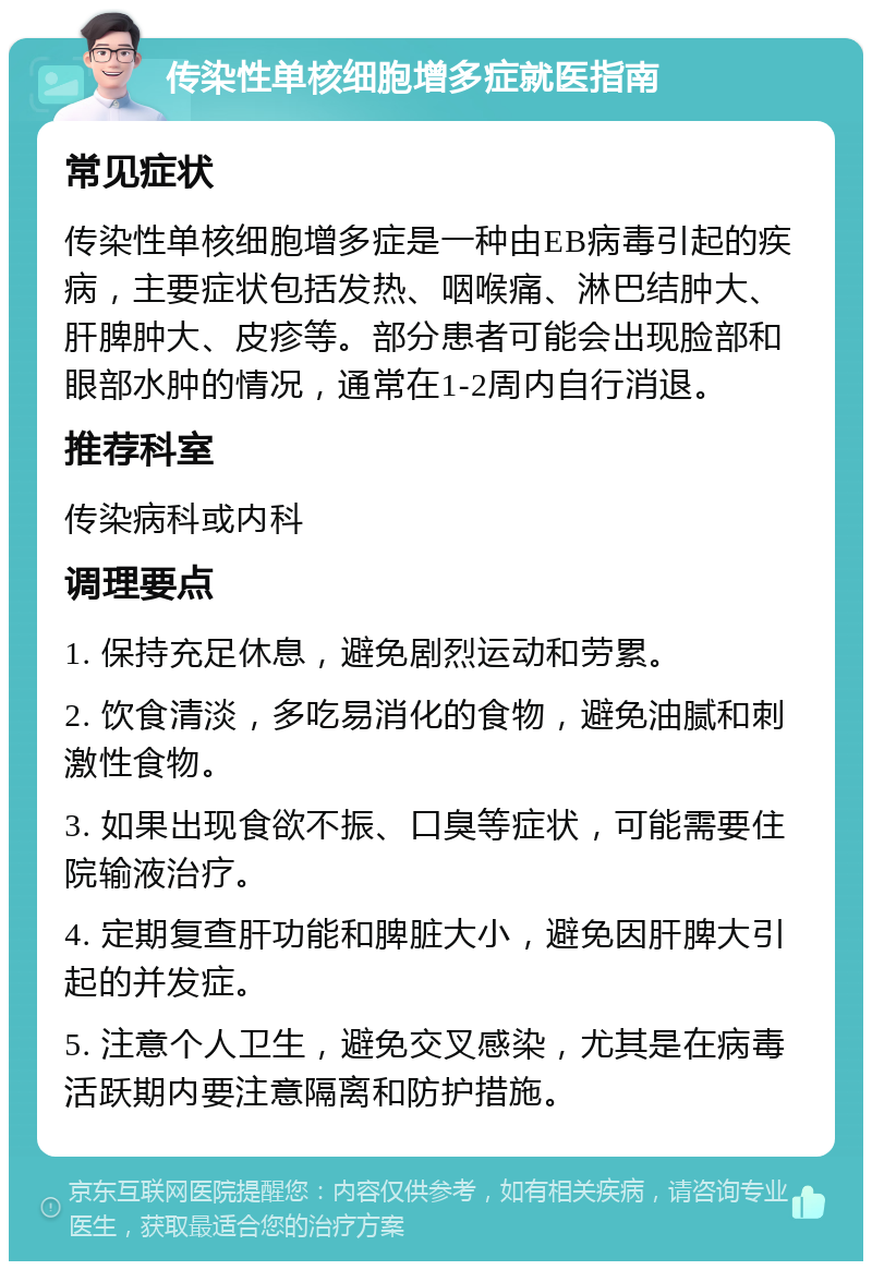 传染性单核细胞增多症就医指南 常见症状 传染性单核细胞增多症是一种由EB病毒引起的疾病，主要症状包括发热、咽喉痛、淋巴结肿大、肝脾肿大、皮疹等。部分患者可能会出现脸部和眼部水肿的情况，通常在1-2周内自行消退。 推荐科室 传染病科或内科 调理要点 1. 保持充足休息，避免剧烈运动和劳累。 2. 饮食清淡，多吃易消化的食物，避免油腻和刺激性食物。 3. 如果出现食欲不振、口臭等症状，可能需要住院输液治疗。 4. 定期复查肝功能和脾脏大小，避免因肝脾大引起的并发症。 5. 注意个人卫生，避免交叉感染，尤其是在病毒活跃期内要注意隔离和防护措施。