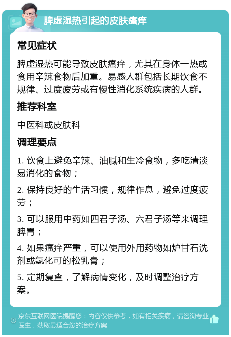 脾虚湿热引起的皮肤瘙痒 常见症状 脾虚湿热可能导致皮肤瘙痒，尤其在身体一热或食用辛辣食物后加重。易感人群包括长期饮食不规律、过度疲劳或有慢性消化系统疾病的人群。 推荐科室 中医科或皮肤科 调理要点 1. 饮食上避免辛辣、油腻和生冷食物，多吃清淡易消化的食物； 2. 保持良好的生活习惯，规律作息，避免过度疲劳； 3. 可以服用中药如四君子汤、六君子汤等来调理脾胃； 4. 如果瘙痒严重，可以使用外用药物如炉甘石洗剂或氢化可的松乳膏； 5. 定期复查，了解病情变化，及时调整治疗方案。