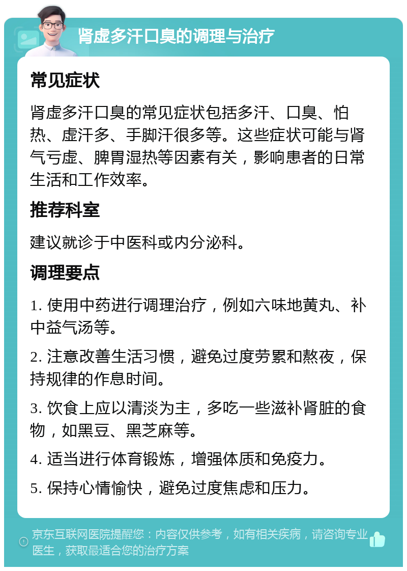 肾虚多汗口臭的调理与治疗 常见症状 肾虚多汗口臭的常见症状包括多汗、口臭、怕热、虚汗多、手脚汗很多等。这些症状可能与肾气亏虚、脾胃湿热等因素有关，影响患者的日常生活和工作效率。 推荐科室 建议就诊于中医科或内分泌科。 调理要点 1. 使用中药进行调理治疗，例如六味地黄丸、补中益气汤等。 2. 注意改善生活习惯，避免过度劳累和熬夜，保持规律的作息时间。 3. 饮食上应以清淡为主，多吃一些滋补肾脏的食物，如黑豆、黑芝麻等。 4. 适当进行体育锻炼，增强体质和免疫力。 5. 保持心情愉快，避免过度焦虑和压力。