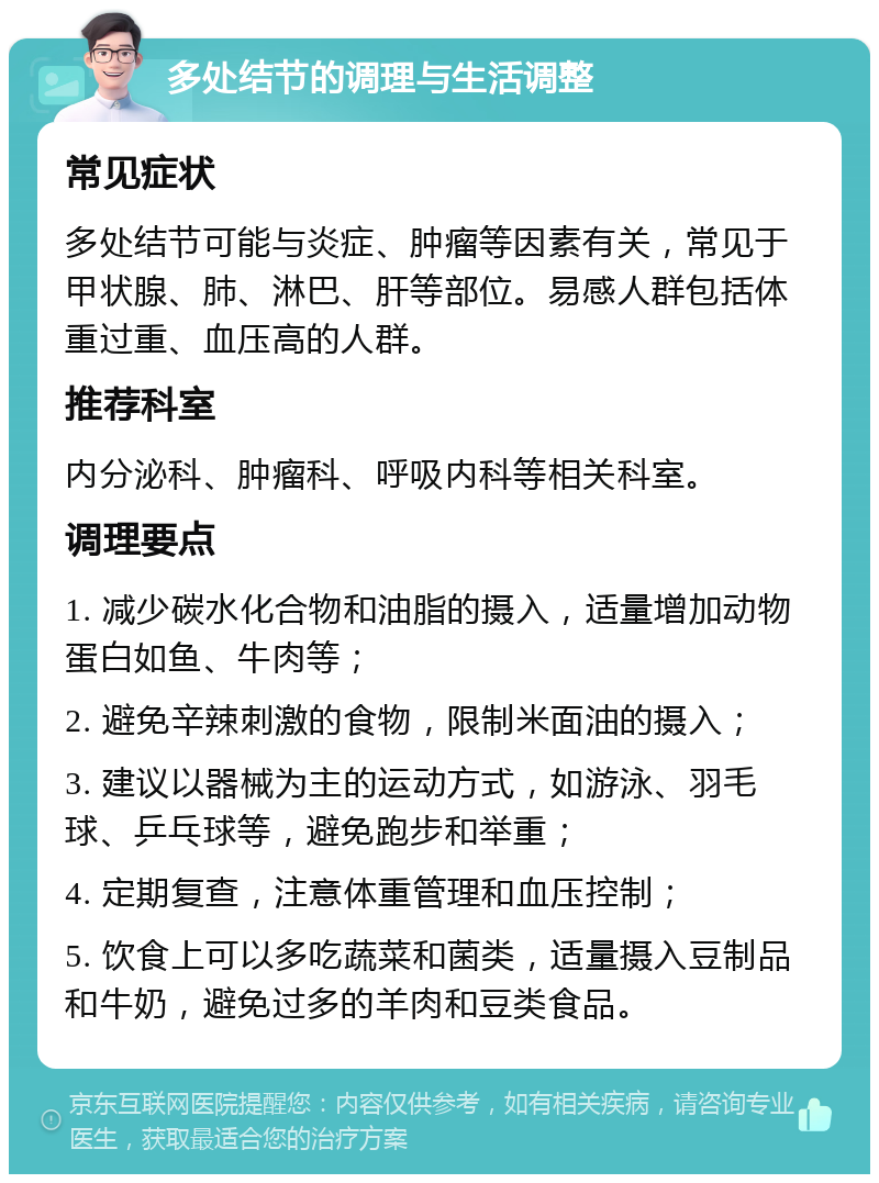 多处结节的调理与生活调整 常见症状 多处结节可能与炎症、肿瘤等因素有关，常见于甲状腺、肺、淋巴、肝等部位。易感人群包括体重过重、血压高的人群。 推荐科室 内分泌科、肿瘤科、呼吸内科等相关科室。 调理要点 1. 减少碳水化合物和油脂的摄入，适量增加动物蛋白如鱼、牛肉等； 2. 避免辛辣刺激的食物，限制米面油的摄入； 3. 建议以器械为主的运动方式，如游泳、羽毛球、乒乓球等，避免跑步和举重； 4. 定期复查，注意体重管理和血压控制； 5. 饮食上可以多吃蔬菜和菌类，适量摄入豆制品和牛奶，避免过多的羊肉和豆类食品。