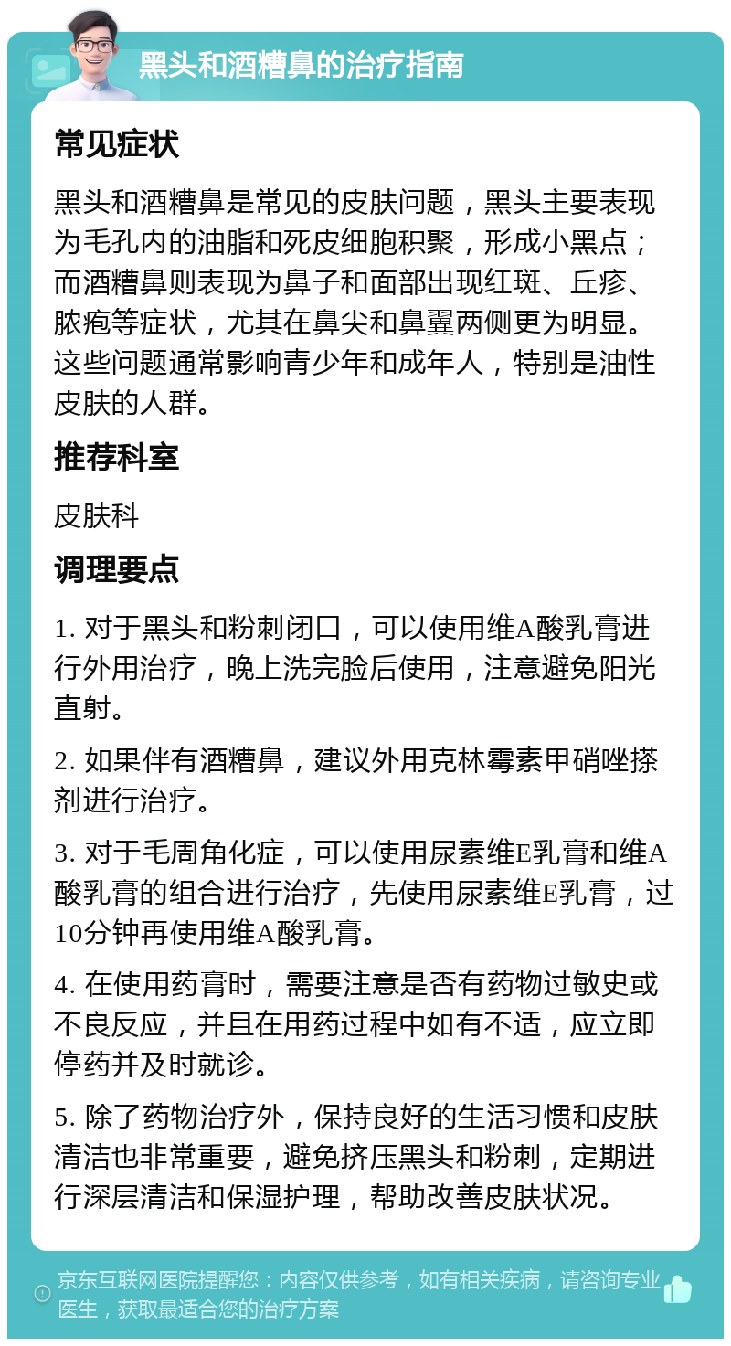 黑头和酒糟鼻的治疗指南 常见症状 黑头和酒糟鼻是常见的皮肤问题，黑头主要表现为毛孔内的油脂和死皮细胞积聚，形成小黑点；而酒糟鼻则表现为鼻子和面部出现红斑、丘疹、脓疱等症状，尤其在鼻尖和鼻翼两侧更为明显。这些问题通常影响青少年和成年人，特别是油性皮肤的人群。 推荐科室 皮肤科 调理要点 1. 对于黑头和粉刺闭口，可以使用维A酸乳膏进行外用治疗，晚上洗完脸后使用，注意避免阳光直射。 2. 如果伴有酒糟鼻，建议外用克林霉素甲硝唑搽剂进行治疗。 3. 对于毛周角化症，可以使用尿素维E乳膏和维A酸乳膏的组合进行治疗，先使用尿素维E乳膏，过10分钟再使用维A酸乳膏。 4. 在使用药膏时，需要注意是否有药物过敏史或不良反应，并且在用药过程中如有不适，应立即停药并及时就诊。 5. 除了药物治疗外，保持良好的生活习惯和皮肤清洁也非常重要，避免挤压黑头和粉刺，定期进行深层清洁和保湿护理，帮助改善皮肤状况。