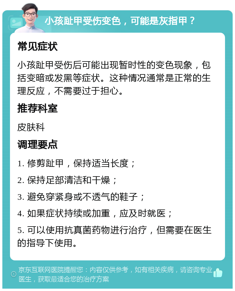 小孩趾甲受伤变色，可能是灰指甲？ 常见症状 小孩趾甲受伤后可能出现暂时性的变色现象，包括变暗或发黑等症状。这种情况通常是正常的生理反应，不需要过于担心。 推荐科室 皮肤科 调理要点 1. 修剪趾甲，保持适当长度； 2. 保持足部清洁和干燥； 3. 避免穿紧身或不透气的鞋子； 4. 如果症状持续或加重，应及时就医； 5. 可以使用抗真菌药物进行治疗，但需要在医生的指导下使用。