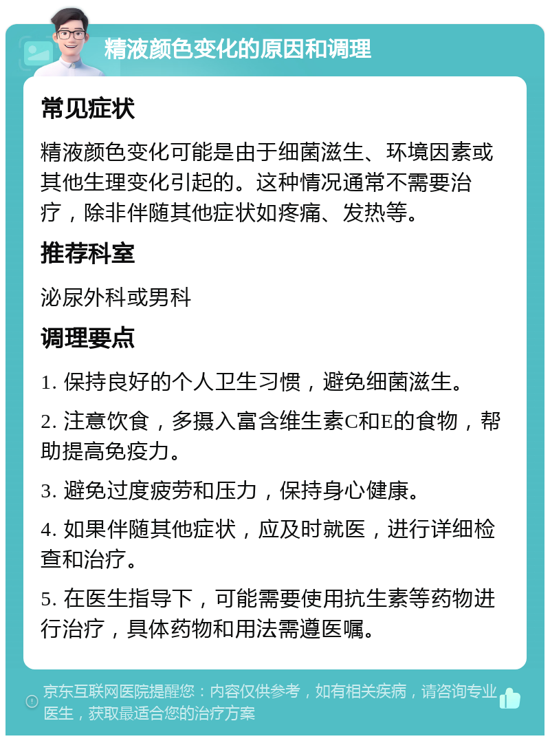 精液颜色变化的原因和调理 常见症状 精液颜色变化可能是由于细菌滋生、环境因素或其他生理变化引起的。这种情况通常不需要治疗，除非伴随其他症状如疼痛、发热等。 推荐科室 泌尿外科或男科 调理要点 1. 保持良好的个人卫生习惯，避免细菌滋生。 2. 注意饮食，多摄入富含维生素C和E的食物，帮助提高免疫力。 3. 避免过度疲劳和压力，保持身心健康。 4. 如果伴随其他症状，应及时就医，进行详细检查和治疗。 5. 在医生指导下，可能需要使用抗生素等药物进行治疗，具体药物和用法需遵医嘱。