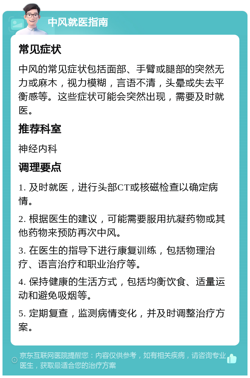 中风就医指南 常见症状 中风的常见症状包括面部、手臂或腿部的突然无力或麻木，视力模糊，言语不清，头晕或失去平衡感等。这些症状可能会突然出现，需要及时就医。 推荐科室 神经内科 调理要点 1. 及时就医，进行头部CT或核磁检查以确定病情。 2. 根据医生的建议，可能需要服用抗凝药物或其他药物来预防再次中风。 3. 在医生的指导下进行康复训练，包括物理治疗、语言治疗和职业治疗等。 4. 保持健康的生活方式，包括均衡饮食、适量运动和避免吸烟等。 5. 定期复查，监测病情变化，并及时调整治疗方案。