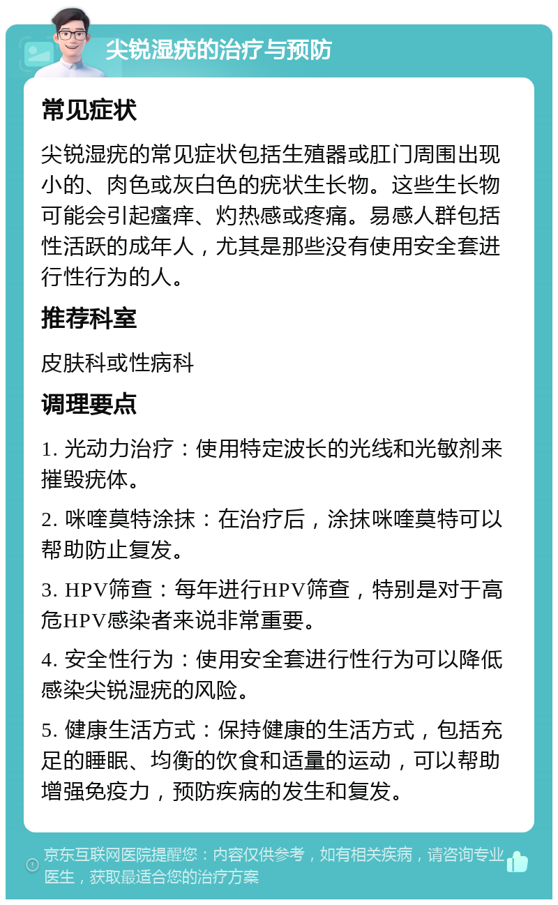 尖锐湿疣的治疗与预防 常见症状 尖锐湿疣的常见症状包括生殖器或肛门周围出现小的、肉色或灰白色的疣状生长物。这些生长物可能会引起瘙痒、灼热感或疼痛。易感人群包括性活跃的成年人，尤其是那些没有使用安全套进行性行为的人。 推荐科室 皮肤科或性病科 调理要点 1. 光动力治疗：使用特定波长的光线和光敏剂来摧毁疣体。 2. 咪喹莫特涂抹：在治疗后，涂抹咪喹莫特可以帮助防止复发。 3. HPV筛查：每年进行HPV筛查，特别是对于高危HPV感染者来说非常重要。 4. 安全性行为：使用安全套进行性行为可以降低感染尖锐湿疣的风险。 5. 健康生活方式：保持健康的生活方式，包括充足的睡眠、均衡的饮食和适量的运动，可以帮助增强免疫力，预防疾病的发生和复发。