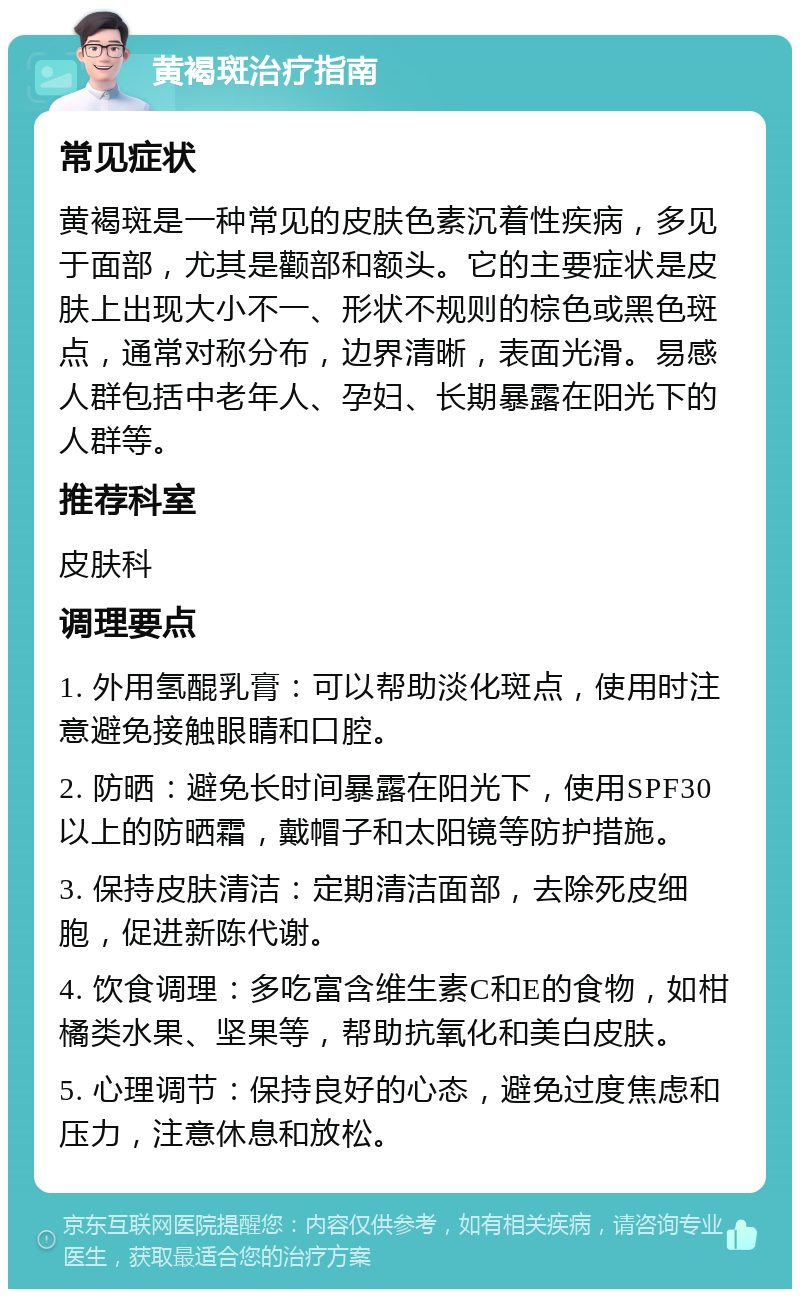 黄褐斑治疗指南 常见症状 黄褐斑是一种常见的皮肤色素沉着性疾病，多见于面部，尤其是颧部和额头。它的主要症状是皮肤上出现大小不一、形状不规则的棕色或黑色斑点，通常对称分布，边界清晰，表面光滑。易感人群包括中老年人、孕妇、长期暴露在阳光下的人群等。 推荐科室 皮肤科 调理要点 1. 外用氢醌乳膏：可以帮助淡化斑点，使用时注意避免接触眼睛和口腔。 2. 防晒：避免长时间暴露在阳光下，使用SPF30以上的防晒霜，戴帽子和太阳镜等防护措施。 3. 保持皮肤清洁：定期清洁面部，去除死皮细胞，促进新陈代谢。 4. 饮食调理：多吃富含维生素C和E的食物，如柑橘类水果、坚果等，帮助抗氧化和美白皮肤。 5. 心理调节：保持良好的心态，避免过度焦虑和压力，注意休息和放松。