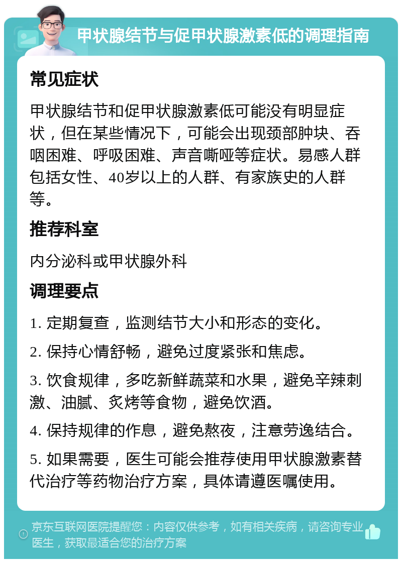 甲状腺结节与促甲状腺激素低的调理指南 常见症状 甲状腺结节和促甲状腺激素低可能没有明显症状，但在某些情况下，可能会出现颈部肿块、吞咽困难、呼吸困难、声音嘶哑等症状。易感人群包括女性、40岁以上的人群、有家族史的人群等。 推荐科室 内分泌科或甲状腺外科 调理要点 1. 定期复查，监测结节大小和形态的变化。 2. 保持心情舒畅，避免过度紧张和焦虑。 3. 饮食规律，多吃新鲜蔬菜和水果，避免辛辣刺激、油腻、炙烤等食物，避免饮酒。 4. 保持规律的作息，避免熬夜，注意劳逸结合。 5. 如果需要，医生可能会推荐使用甲状腺激素替代治疗等药物治疗方案，具体请遵医嘱使用。