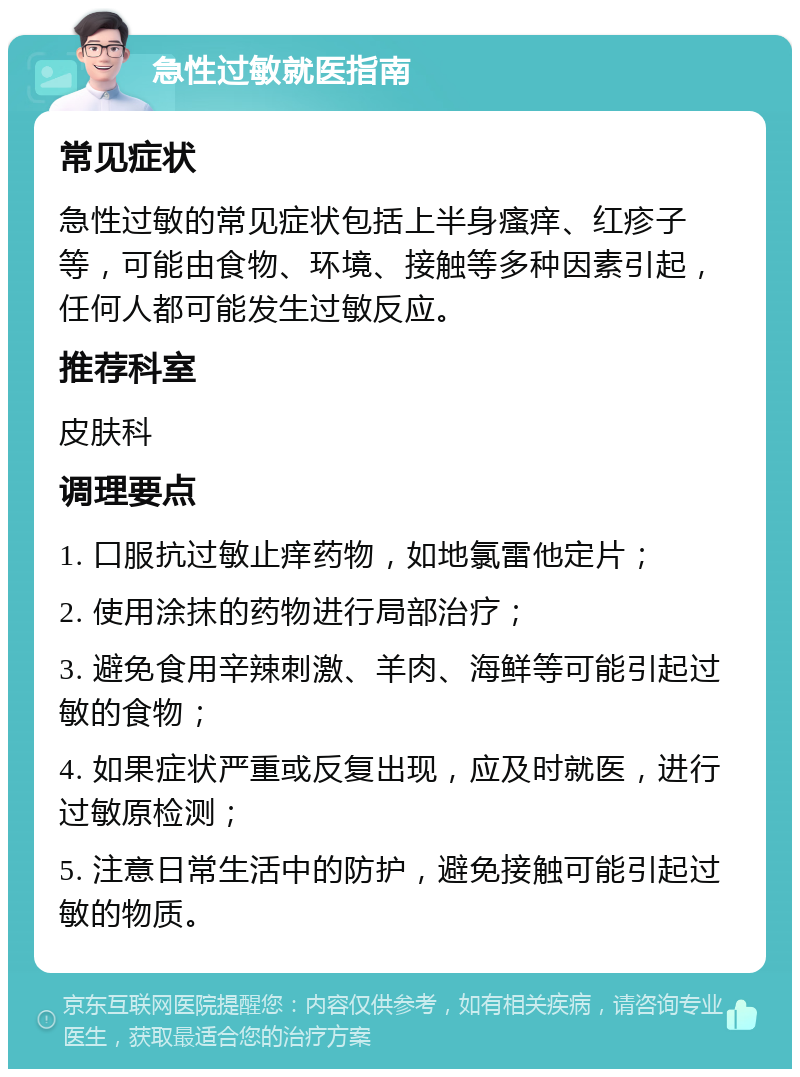 急性过敏就医指南 常见症状 急性过敏的常见症状包括上半身瘙痒、红疹子等，可能由食物、环境、接触等多种因素引起，任何人都可能发生过敏反应。 推荐科室 皮肤科 调理要点 1. 口服抗过敏止痒药物，如地氯雷他定片； 2. 使用涂抹的药物进行局部治疗； 3. 避免食用辛辣刺激、羊肉、海鲜等可能引起过敏的食物； 4. 如果症状严重或反复出现，应及时就医，进行过敏原检测； 5. 注意日常生活中的防护，避免接触可能引起过敏的物质。