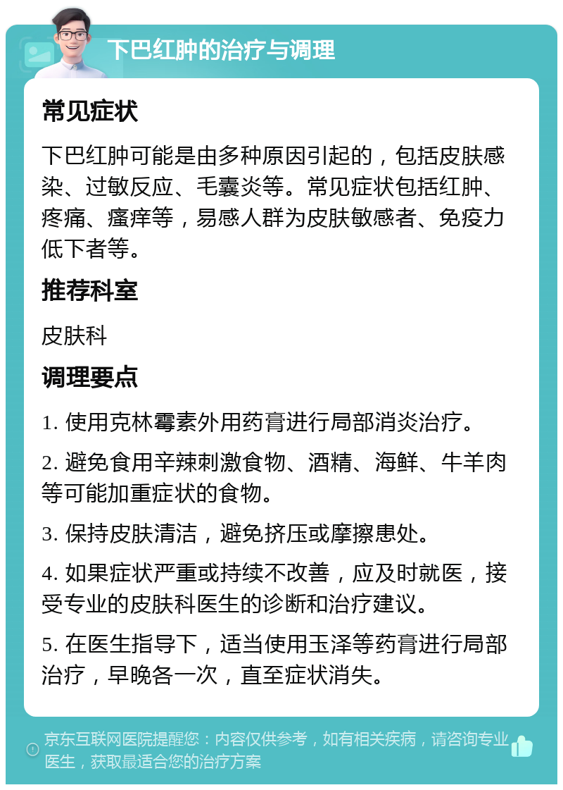 下巴红肿的治疗与调理 常见症状 下巴红肿可能是由多种原因引起的，包括皮肤感染、过敏反应、毛囊炎等。常见症状包括红肿、疼痛、瘙痒等，易感人群为皮肤敏感者、免疫力低下者等。 推荐科室 皮肤科 调理要点 1. 使用克林霉素外用药膏进行局部消炎治疗。 2. 避免食用辛辣刺激食物、酒精、海鲜、牛羊肉等可能加重症状的食物。 3. 保持皮肤清洁，避免挤压或摩擦患处。 4. 如果症状严重或持续不改善，应及时就医，接受专业的皮肤科医生的诊断和治疗建议。 5. 在医生指导下，适当使用玉泽等药膏进行局部治疗，早晚各一次，直至症状消失。