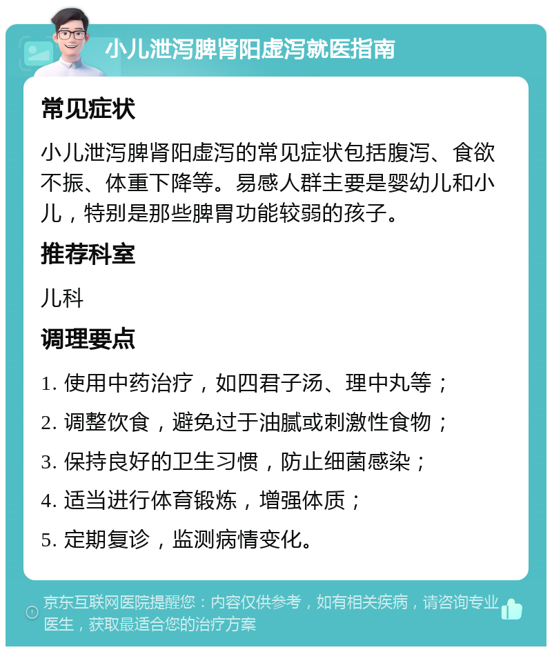 小儿泄泻脾肾阳虚泻就医指南 常见症状 小儿泄泻脾肾阳虚泻的常见症状包括腹泻、食欲不振、体重下降等。易感人群主要是婴幼儿和小儿，特别是那些脾胃功能较弱的孩子。 推荐科室 儿科 调理要点 1. 使用中药治疗，如四君子汤、理中丸等； 2. 调整饮食，避免过于油腻或刺激性食物； 3. 保持良好的卫生习惯，防止细菌感染； 4. 适当进行体育锻炼，增强体质； 5. 定期复诊，监测病情变化。